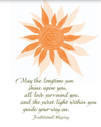 May the longtime sun shine upon you, all love surround you, and the sweet light within you guide your way on. - Traditional blessing