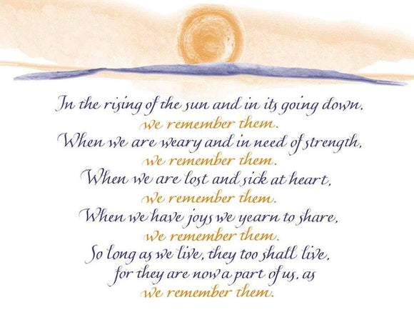 In the rising of the sun and in its going down, we remember them. When we are weary and in need of strength, we remember them. When we are lost and sick at heart, we remember them. When we have joys we yearn to share, we remember them. So long as we live, they too shall live, for they are now a part of us, as we remember them. - Rabbi's Prayer 