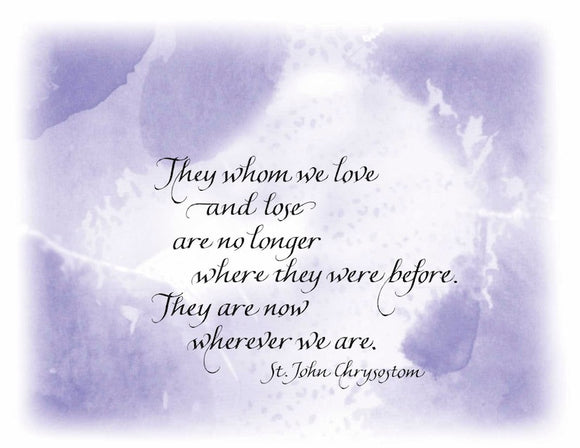 They whom we love and lose are no longer where they were before. They are now wherever we are. - St. John Chrysostom